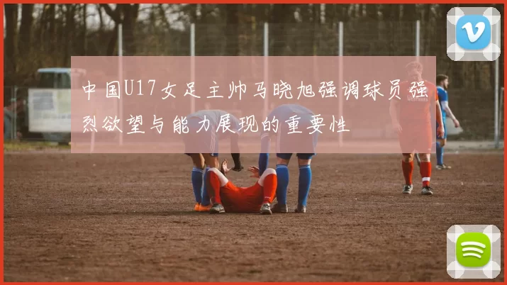 中国U17女足主帅马晓旭强调球员强烈欲望与能力展现的重要性
