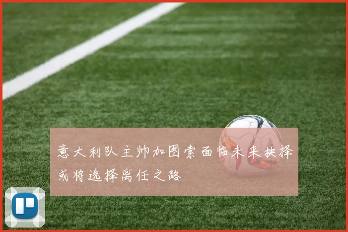 意大利队主帅加图索面临未来抉择或将选择离任之路