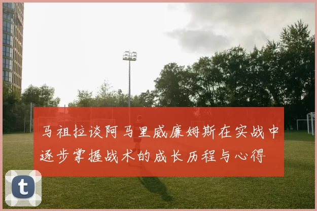 马祖拉谈阿马里威廉姆斯在实战中逐步掌握战术的成长历程与心得
