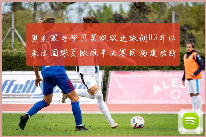 奥利塞与登贝莱双双进球创03年以来法国球员欧冠半决赛同场建功新纪录