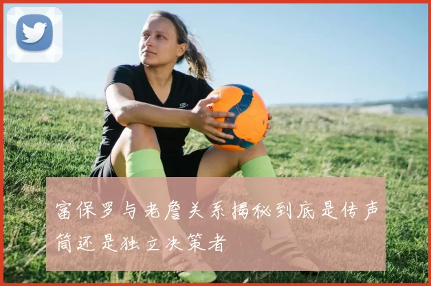 富保罗与老詹关系揭秘到底是传声筒还是独立决策者