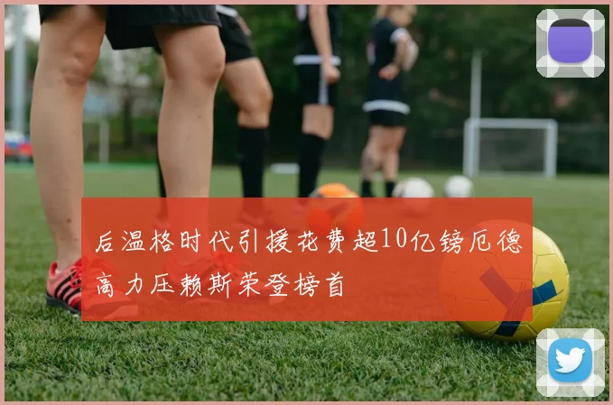 后温格时代引援花费超10亿镑厄德高力压赖斯荣登榜首