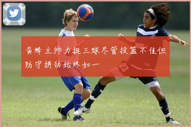 黄蜂主帅力挺三球尽管投篮不佳但防守拼劲始终如一