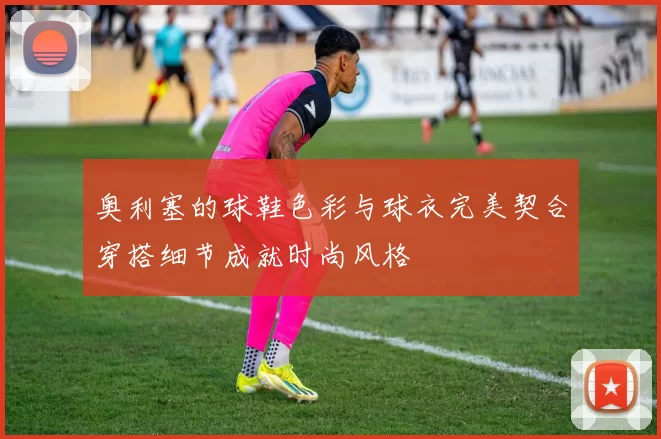 奥利塞的球鞋色彩与球衣完美契合穿搭细节成就时尚风格