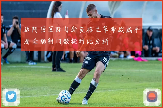 迈阿密国际与新英格兰革命战成平局全场射门数据对比分析