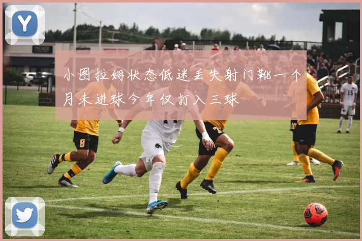 小图拉姆状态低迷丢失射门靴一个月未进球今年仅打入三球