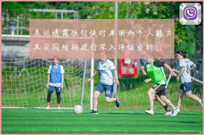 美记透露独行侠对库明加个人能力及合同结构进行深入评估分析