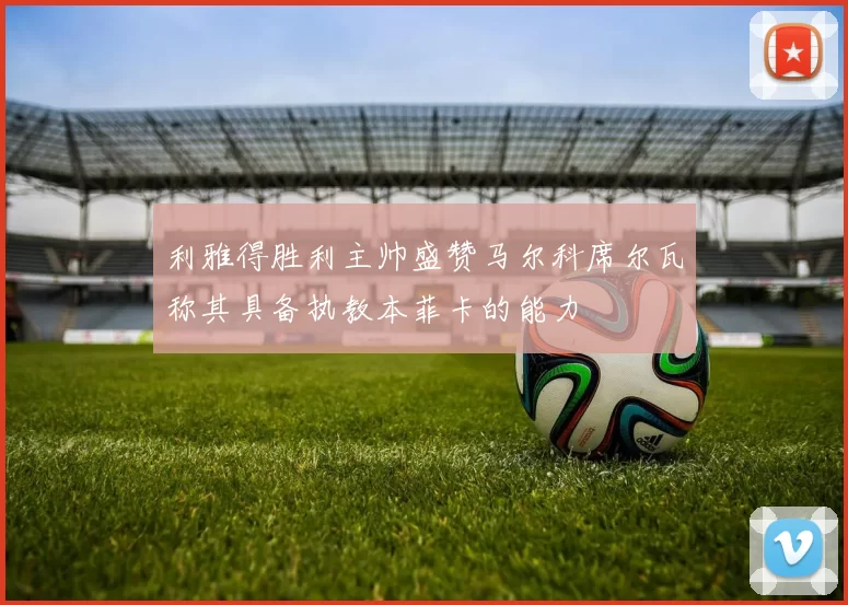 利雅得胜利主帅盛赞马尔科席尔瓦称其具备执教本菲卡的能力