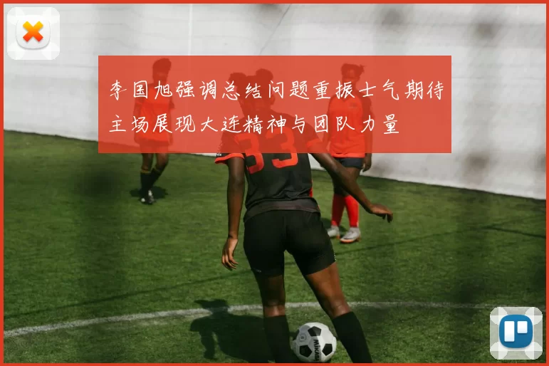 李国旭强调总结问题重振士气期待主场展现大连精神与团队力量