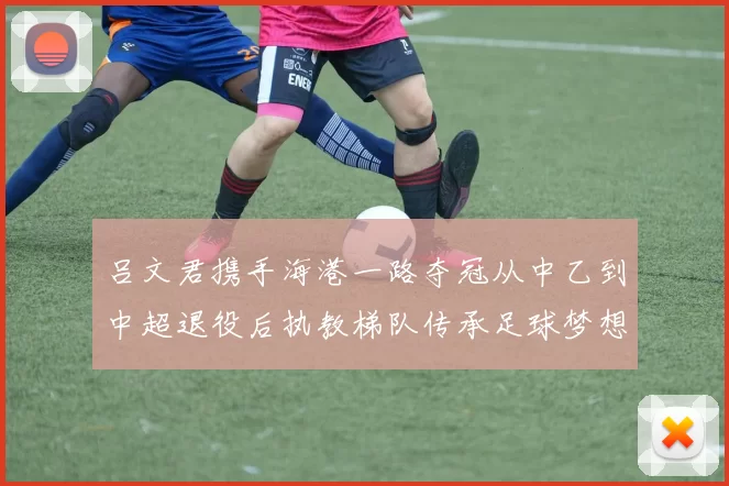 吕文君携手海港一路夺冠从中乙到中超退役后执教梯队传承足球梦想