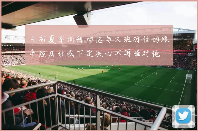 卡布夏季训练回忆与文班对位的艰辛经历让我下定决心不再面对他