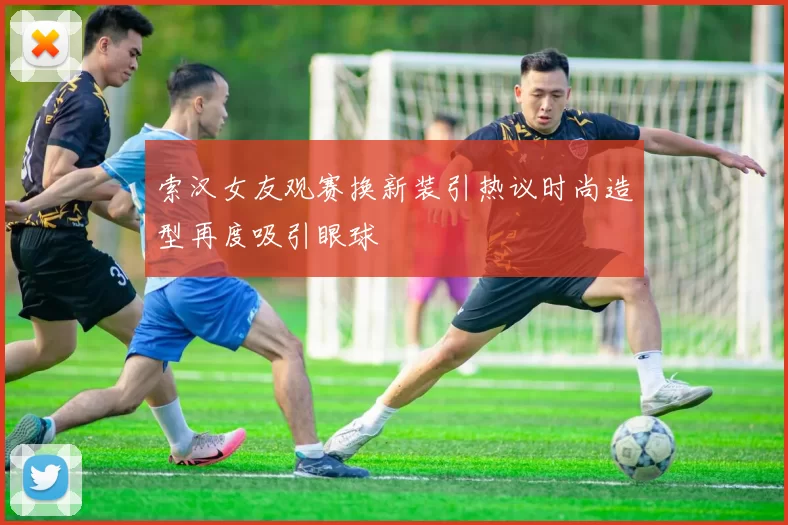 索汉女友观赛换新装引热议时尚造型再度吸引眼球