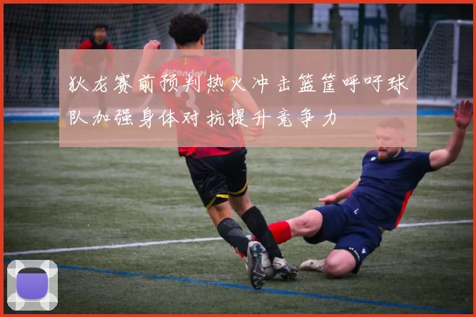 狄龙赛前预判热火冲击篮筐呼吁球队加强身体对抗提升竞争力