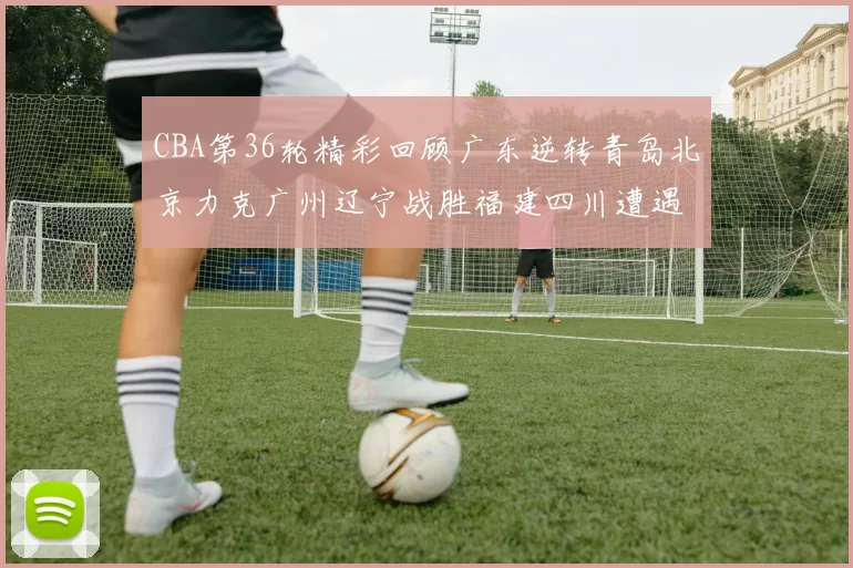 CBA第36轮精彩回顾广东逆转青岛北京力克广州辽宁战胜福建四川遭遇36连败困境